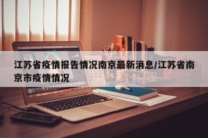 江苏省疫情报告情况南京最新消息/江苏省南京市疫情情况