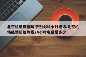 北京机场疫情防控热线24小时电话:北京机场疫情防控热线24小时电话是多少