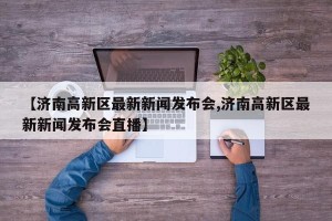 【济南高新区最新新闻发布会,济南高新区最新新闻发布会直播】