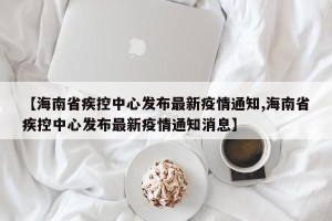 【海南省疾控中心发布最新疫情通知,海南省疾控中心发布最新疫情通知消息】