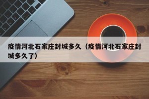 疫情河北石家庄封城多久（疫情河北石家庄封城多久了）