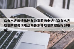 乌鲁木齐疫情防控办公室服务电话（乌鲁木齐疫情防控咨询电话乌鲁木齐疫情防控指挥部电话）