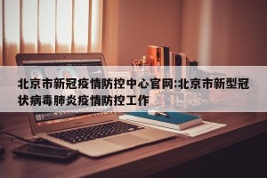 北京市新冠疫情防控中心官网:北京市新型冠状病毒肺炎疫情防控工作