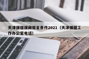 天津援疆援藏报名条件2021（天津援疆工作办公室电话）