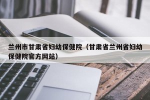 兰州市甘肃省妇幼保健院（甘肃省兰州省妇幼保健院官方网站）