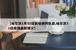 【哈尔滨1月31日新增病例轨迹,哈尔滨31日疫情最新情况】