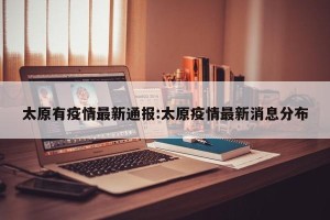 太原有疫情最新通报:太原疫情最新消息分布
