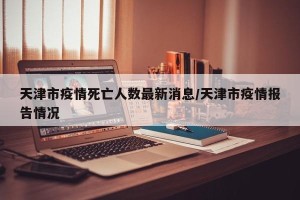 天津市疫情死亡人数最新消息/天津市疫情报告情况