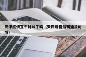 天津疫情宣布封城了吗（天津疫情最新通报封城）