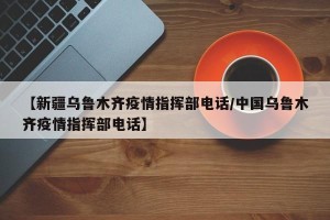 【新疆乌鲁木齐疫情指挥部电话/中国乌鲁木齐疫情指挥部电话】