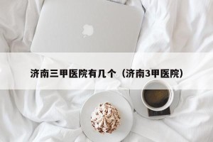 济南三甲医院有几个（济南3甲医院）