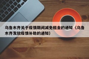 乌鲁木齐关于疫情期间减免租金的通知（乌鲁木齐发放疫情补助的通知）