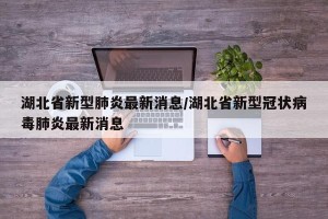湖北省新型肺炎最新消息/湖北省新型冠状病毒肺炎最新消息