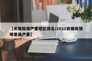【安徽疫情严重地区排名/2021安徽疫情哪里最严重】