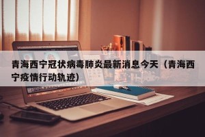 青海西宁冠状病毒肺炎最新消息今天（青海西宁疫情行动轨迹）