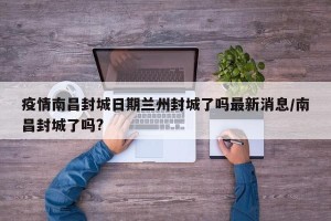 疫情南昌封城日期兰州封城了吗最新消息/南昌封城了吗?