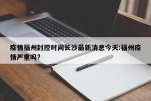 疫情福州封控时间长沙最新消息今天:福州疫情严重吗?