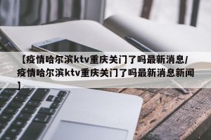 【疫情哈尔滨ktv重庆关门了吗最新消息/疫情哈尔滨ktv重庆关门了吗最新消息新闻】