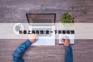 长春上海疫情:查一下长春疫情
