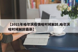 【2021年哈尔滨疫情啥时候解封,哈尔滨啥时候解封最新】