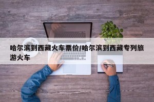 哈尔滨到西藏火车票价/哈尔滨到西藏专列旅游火车