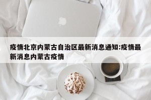 疫情北京内蒙古自治区最新消息通知:疫情最新消息内蒙古疫情