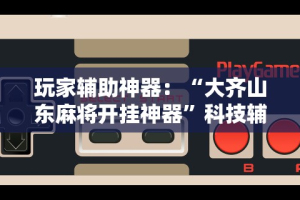 玩家辅助神器：“大齐山东麻将开挂神器”科技辅助神器手机版