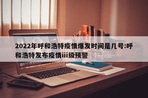 2022年呼和浩特疫情爆发时间是几号:呼和浩特发布疫情ⅲ级预警