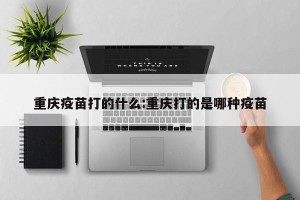 重庆疫苗打的什么:重庆打的是哪种疫苗