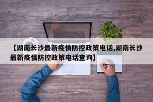 【湖南长沙最新疫情防控政策电话,湖南长沙最新疫情防控政策电话查询】