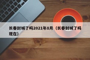 长春封城了吗2021年8月（长春封城了吗现在）