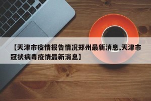 【天津市疫情报告情况郑州最新消息,天津市冠状病毒疫情最新消息】