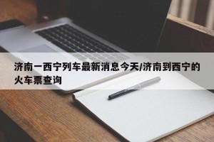 济南一西宁列车最新消息今天/济南到西宁的火车票查询