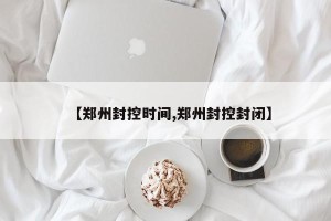 【郑州封控时间,郑州封控封闭】