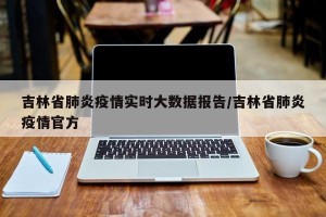 吉林省肺炎疫情实时大数据报告/吉林省肺炎疫情官方