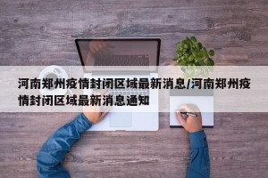 河南郑州疫情封闭区域最新消息/河南郑州疫情封闭区域最新消息通知