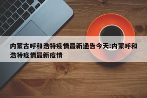 内蒙古呼和浩特疫情最新通告今天:内蒙呼和浩特疫情最新疫情