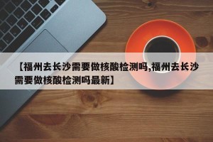 【福州去长沙需要做核酸检测吗,福州去长沙需要做核酸检测吗最新】