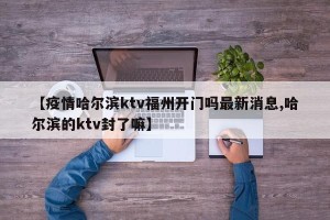【疫情哈尔滨ktv福州开门吗最新消息,哈尔滨的ktv封了嘛】