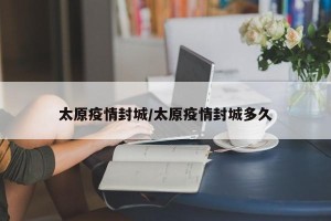 太原疫情封城/太原疫情封城多久