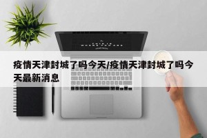 疫情天津封城了吗今天/疫情天津封城了吗今天最新消息