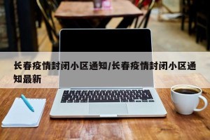 长春疫情封闭小区通知/长春疫情封闭小区通知最新