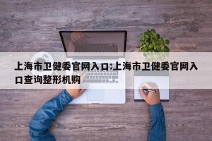 上海市卫健委官网入口:上海市卫健委官网入口查询整形机购