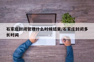 石家庄封闭管理什么时候结束/石家庄封闭多长时间