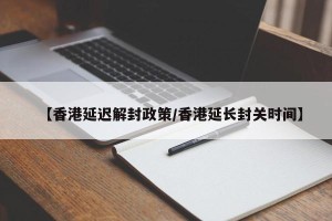 【香港延迟解封政策/香港延长封关时间】