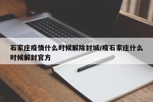石家庄疫情什么时候解除封城/疫石家庄什么时候解封官方
