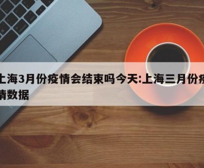 上海3月份疫情会结束吗今天:上海三月份疫情数据