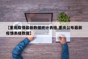 【重庆疫情最新数据统计表格,重庆公布最新疫情表格数据】