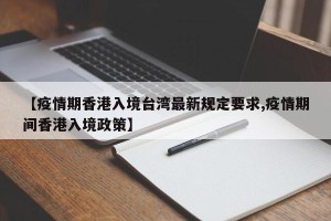 【疫情期香港入境台湾最新规定要求,疫情期间香港入境政策】