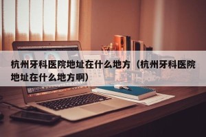 杭州牙科医院地址在什么地方（杭州牙科医院地址在什么地方啊）